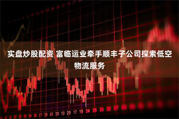 实盘炒股配资 富临运业牵手顺丰子公司探索低空物流服务