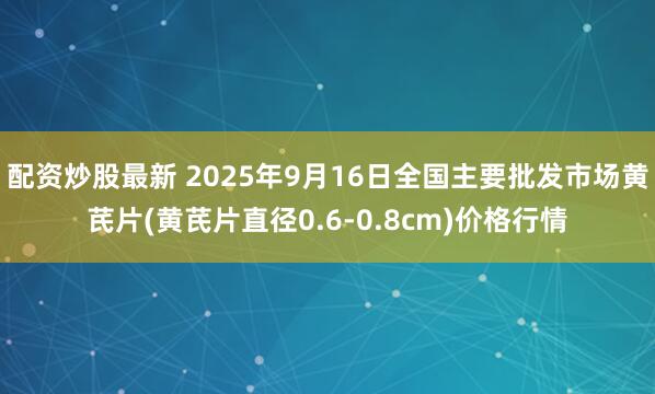 配资炒股最新 2025年9月16日全国主要批发市场黄芪片(黄芪片直径0.6-0.8cm)价格行情