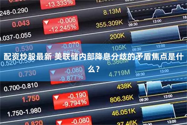 配资炒股最新 美联储内部降息分歧的矛盾焦点是什么？