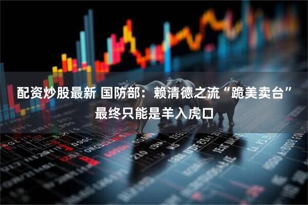 配资炒股最新 国防部:赖清德之流“跪美卖台”最终只能是羊入虎口