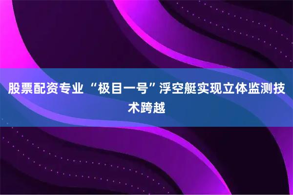 股票配资专业 “极目一号”浮空艇实现立体监测技术跨越