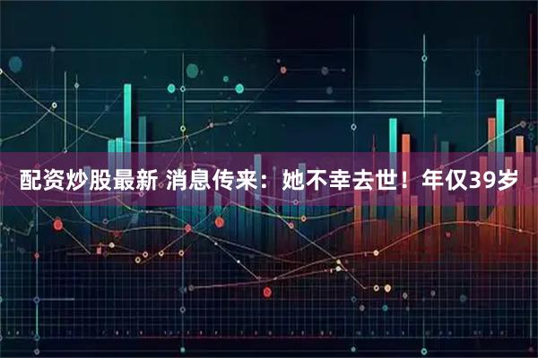 配资炒股最新 消息传来:她不幸去世!年仅39岁