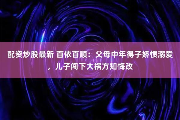 配资炒股最新 百依百顺：父母中年得子娇惯溺爱，儿子闯下大祸方知悔改