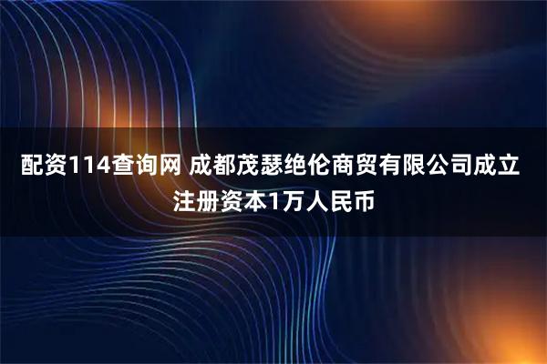 配资114查询网 成都茂瑟绝伦商贸有限公司成立 注册资本1万人民币