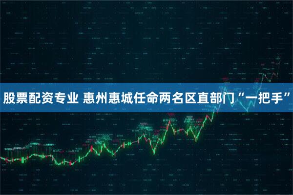 股票配资专业 惠州惠城任命两名区直部门“一把手”