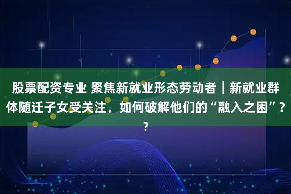 股票配资专业 聚焦新就业形态劳动者｜新就业群体随迁子女受关注，如何破解他们的“融入之困”？