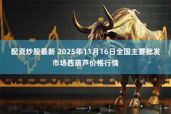 配资炒股最新 2025年11月16日全国主要批发市场西葫芦价格行情