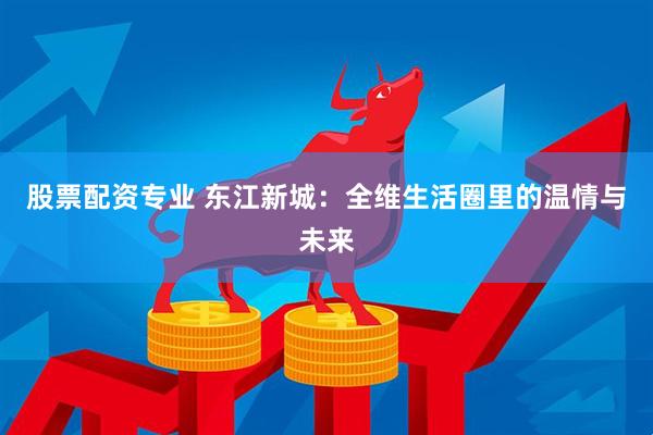 股票配资专业 东江新城：全维生活圈里的温情与未来