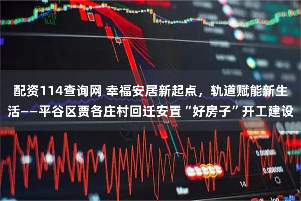 配资114查询网 幸福安居新起点，轨道赋能新生活——平谷区贾各庄村回迁安置“好房子”开工建设