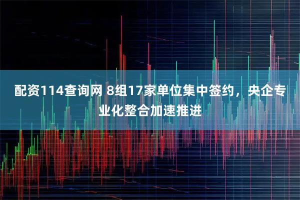 配资114查询网 8组17家单位集中签约，央企专业化整合加速推进