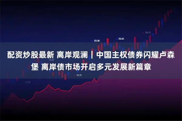 配资炒股最新 离岸观澜｜中国主权债券闪耀卢森堡 离岸债市场开启多元发展新篇章