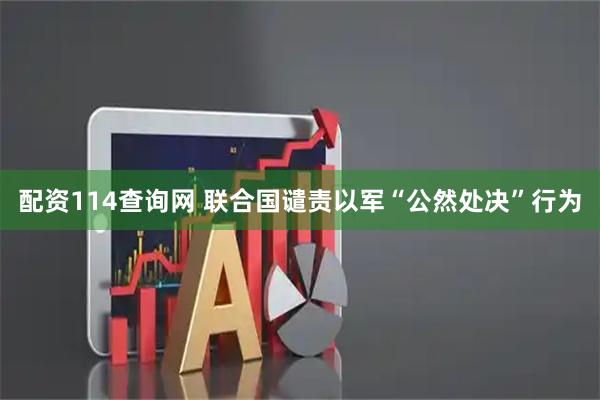 配资114查询网 联合国谴责以军“公然处决”行为