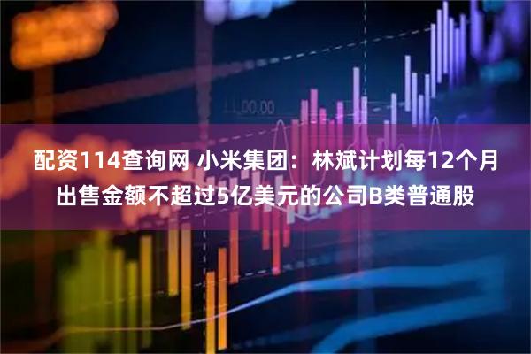 配资114查询网 小米集团：林斌计划每12个月出售金额不超过5亿美元的公司B类普通股
