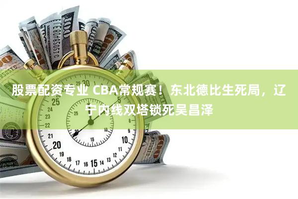 股票配资专业 CBA常规赛！东北德比生死局，辽宁内线双塔锁死吴昌泽