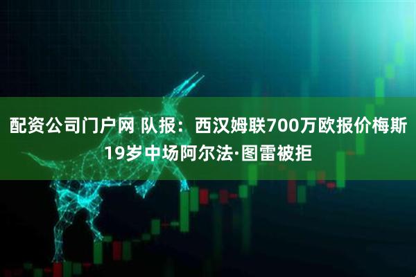 配资公司门户网 队报：西汉姆联700万欧报价梅斯19岁中场阿尔法·图雷被拒
