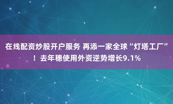 在线配资炒股开户服务 再添一家全球“灯塔工厂”！去年穗使用外资逆势增长9.1%