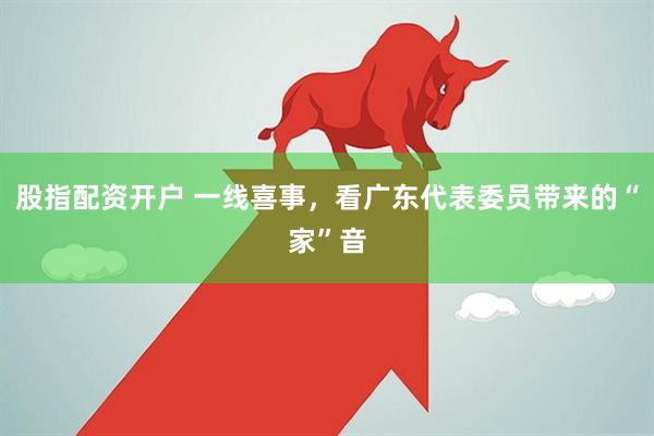 股指配资开户 一线喜事，看广东代表委员带来的“家”音