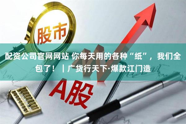 配资公司官网网站 你每天用的各种“纸”，我们全包了！｜广货行天下·爆款江门造