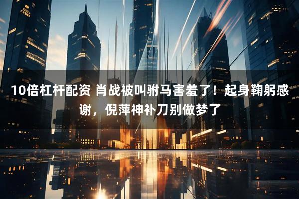 10倍杠杆配资 肖战被叫驸马害羞了！起身鞠躬感谢，倪萍神补刀别做梦了