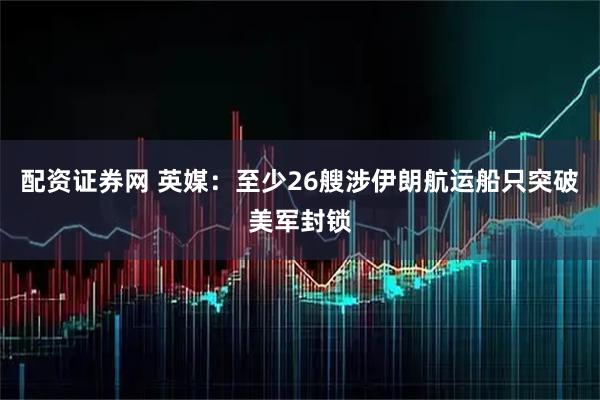 配资证券网 英媒：至少26艘涉伊朗航运船只突破美军封锁