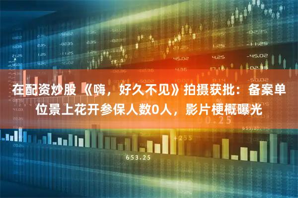 在配资炒股 《嗨，好久不见》拍摄获批：备案单位景上花开参保人数0人，影片梗概曝光