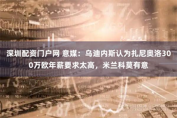 深圳配资门户网 意媒：乌迪内斯认为扎尼奥洛300万欧年薪要求太高，米兰科莫有意
