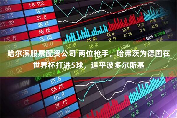 哈尔滨股票配资公司 两位枪手，哈弗茨为德国在世界杯打进5球，追平波多尔斯基
