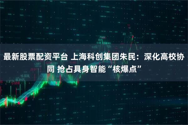 最新股票配资平台 上海科创集团朱民：深化高校协同 抢占具身智能“核爆点”